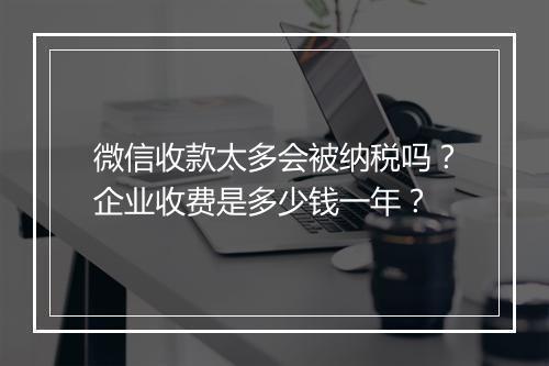 微信收款太多会被纳税吗？企业收费是多少钱一年？
