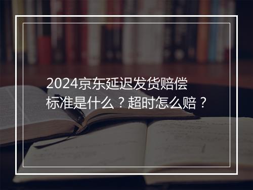 2024京东延迟发货赔偿标准是什么？超时怎么赔？