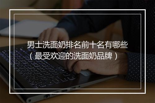 男士洗面奶排名前十名有哪些（最受欢迎的洗面奶品牌）
