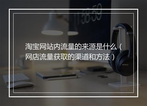 淘宝网站内流量的来源是什么（网店流量获取的渠道和方法）