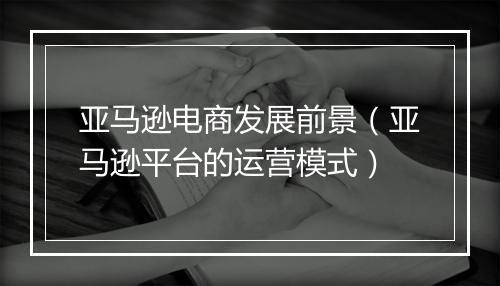 亚马逊电商发展前景（亚马逊平台的运营模式）