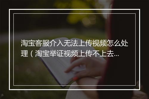 淘宝客服介入无法上传视频怎么处理（淘宝举证视频上传不上去的原因）