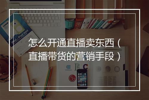 怎么开通直播卖东西（直播带货的营销手段）