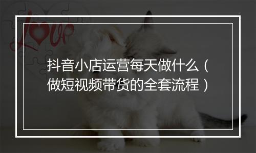抖音小店运营每天做什么（做短视频带货的全套流程）