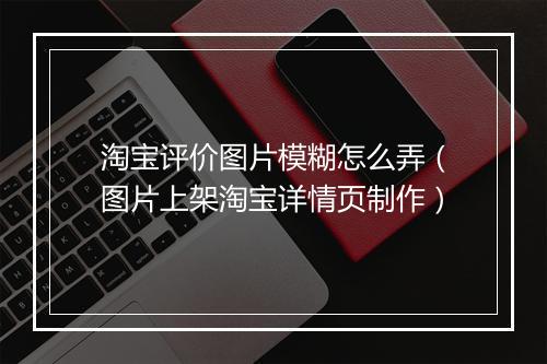 淘宝评价图片模糊怎么弄（图片上架淘宝详情页制作）