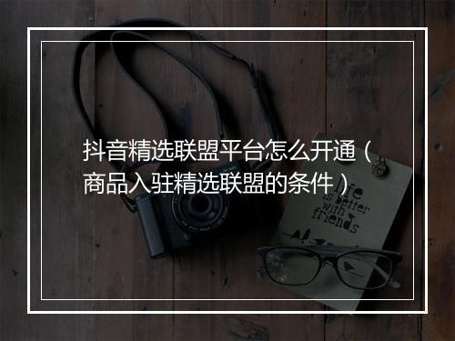 抖音精选联盟平台怎么开通（商品入驻精选联盟的条件）