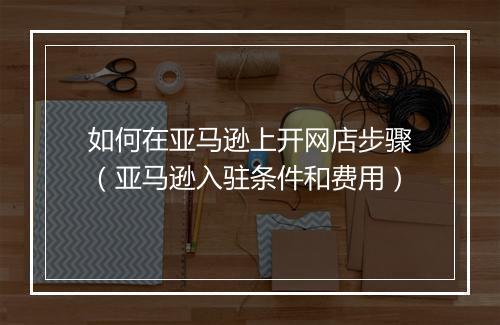 如何在亚马逊上开网店步骤（亚马逊入驻条件和费用）