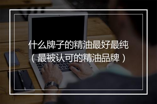 什么牌子的精油最好最纯（最被认可的精油品牌）