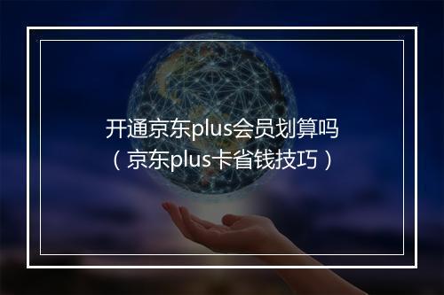 开通京东plus会员划算吗（京东plus卡省钱技巧）