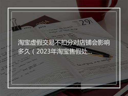淘宝虚假交易不扣分对店铺会影响多久（2023年淘宝售假处罚规则）