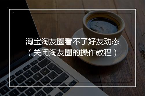 淘宝淘友圈看不了好友动态（关闭淘友圈的操作教程）