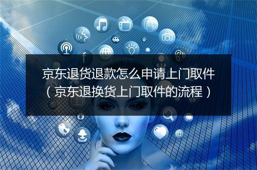京东退货退款怎么申请上门取件（京东退换货上门取件的流程）