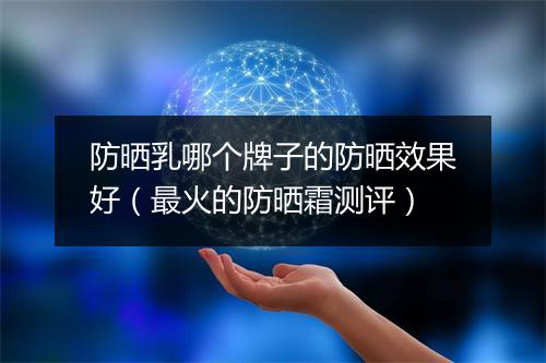防晒乳哪个牌子的防晒效果好（最火的防晒霜测评）