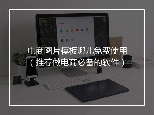 电商图片模板哪儿免费使用（推荐做电商必备的软件）