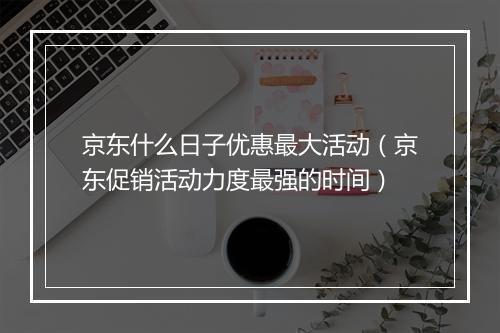京东什么日子优惠最大活动（京东促销活动力度最强的时间）