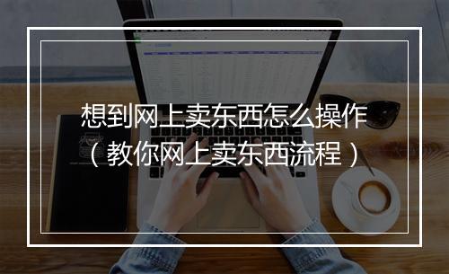 想到网上卖东西怎么操作（教你网上卖东西流程）