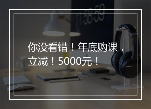 你没看错！年底购课，立减！5000元！