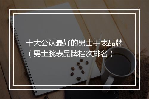 十大公认最好的男士手表品牌（男士腕表品牌档次排名）