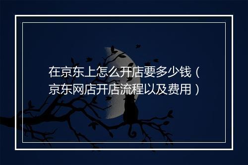 在京东上怎么开店要多少钱（京东网店开店流程以及费用）