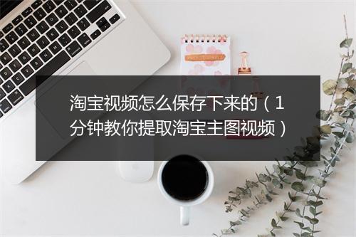 淘宝视频怎么保存下来的（1分钟教你提取淘宝主图视频）