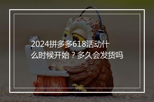 2024拼多多618活动什么时候开始？多久会发货吗
