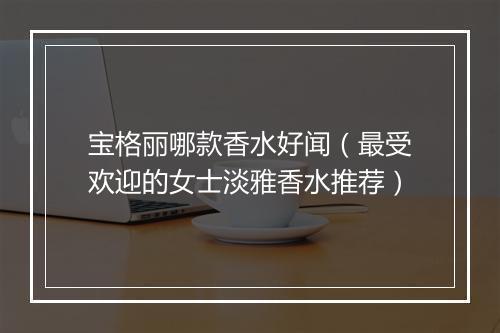 宝格丽哪款香水好闻（最受欢迎的女士淡雅香水推荐）