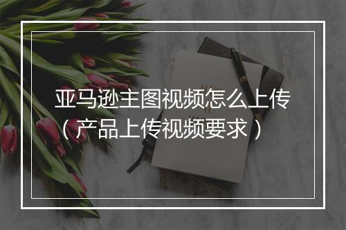 亚马逊主图视频怎么上传（产品上传视频要求）