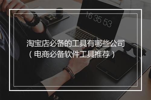 淘宝店必备的工具有哪些公司（电商必备软件工具推荐）