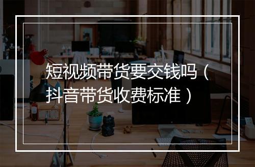 短视频带货要交钱吗（抖音带货收费标准）