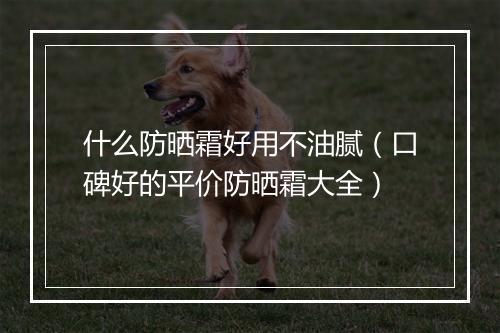 什么防晒霜好用不油腻（口碑好的平价防晒霜大全）