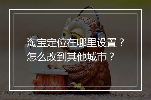 淘宝定位在哪里设置？怎么改到其他城市？