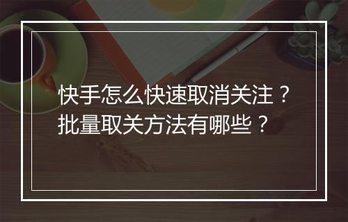 快手怎么快速取消关注？批量取关方法有哪些？