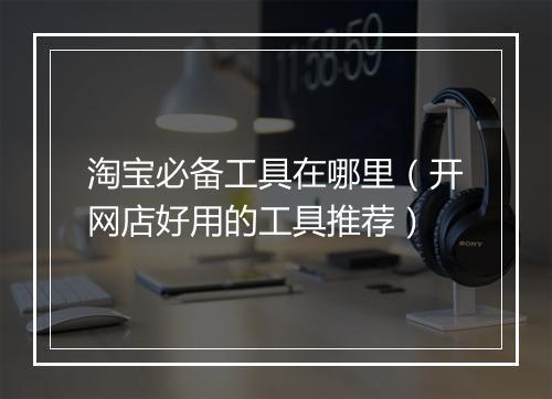 淘宝必备工具在哪里（开网店好用的工具推荐）