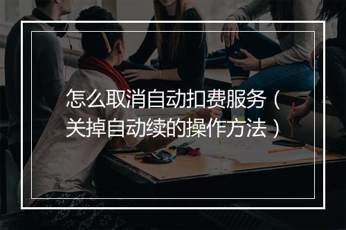 怎么取消自动扣费服务（关掉自动续的操作方法）
