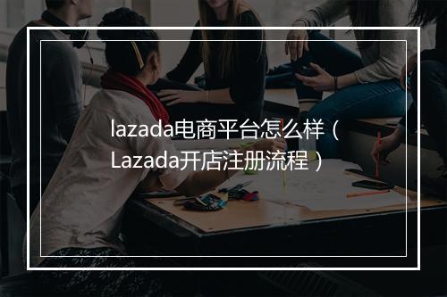 lazada电商平台怎么样（Lazada开店注册流程）
