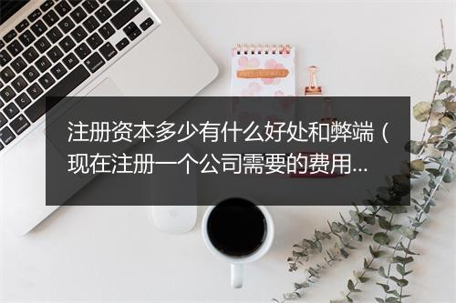 注册资本多少有什么好处和弊端（现在注册一个公司需要的费用）