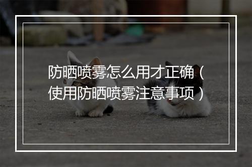 防晒喷雾怎么用才正确（使用防晒喷雾注意事项）