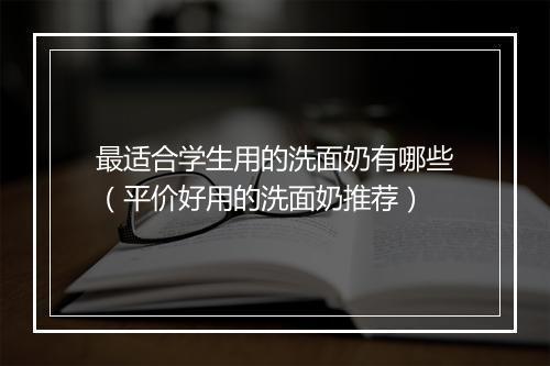 最适合学生用的洗面奶有哪些（平价好用的洗面奶推荐）