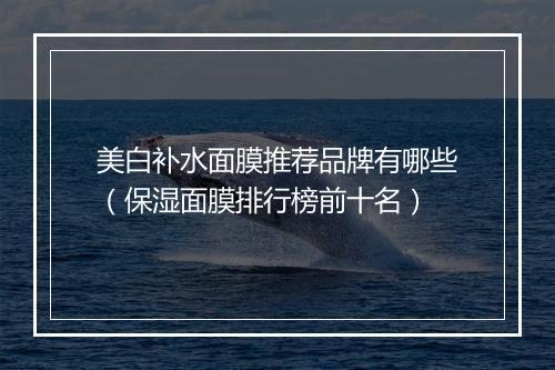 美白补水面膜推荐品牌有哪些（保湿面膜排行榜前十名）