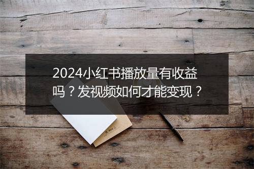 2024小红书播放量有收益吗？发视频如何才能变现？