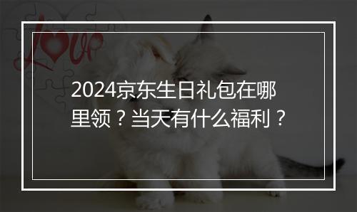 2024京东生日礼包在哪里领？当天有什么福利？