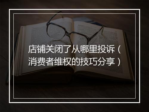 店铺关闭了从哪里投诉（消费者维权的技巧分享）
