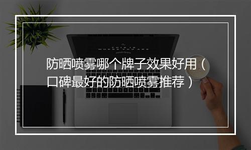 防晒喷雾哪个牌子效果好用（口碑最好的防晒喷雾推荐）