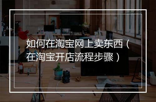 如何在淘宝网上卖东西（在淘宝开店流程步骤）