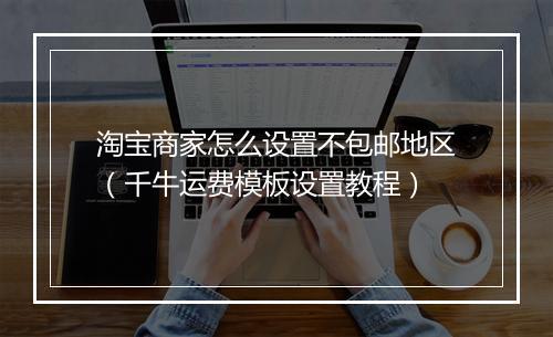 淘宝商家怎么设置不包邮地区（千牛运费模板设置教程）