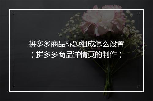 拼多多商品标题组成怎么设置（拼多多商品详情页的制作）