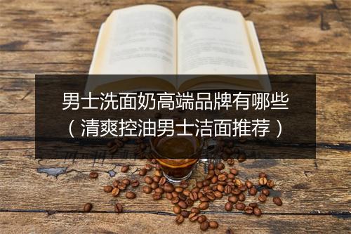 男士洗面奶高端品牌有哪些（清爽控油男士洁面推荐）