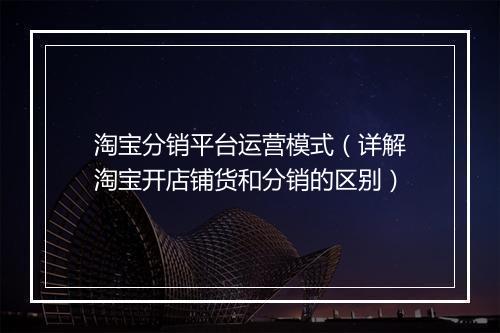 淘宝分销平台运营模式（详解淘宝开店铺货和分销的区别）