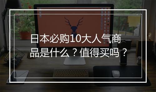 日本必购10大人气商品是什么？值得买吗？