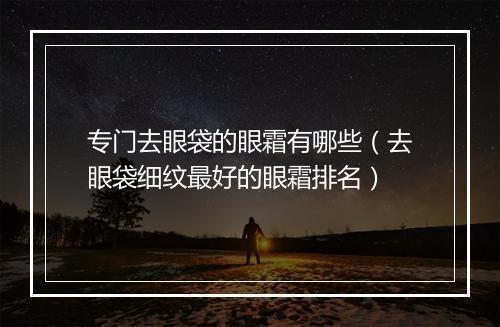 专门去眼袋的眼霜有哪些（去眼袋细纹最好的眼霜排名）